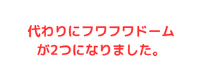 代わりにフワフワドームが2つになりました